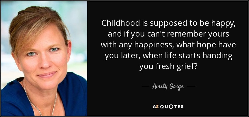 Childhood is supposed to be happy, and if you can't remember yours with any happiness, what hope have you later, when life starts handing you fresh grief? - Amity Gaige