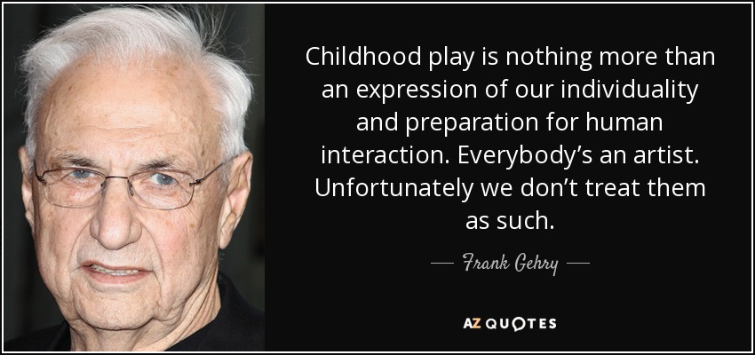 Childhood play is nothing more than an expression of our individuality and preparation for human interaction. Everybody’s an artist. Unfortunately we don’t treat them as such. - Frank Gehry