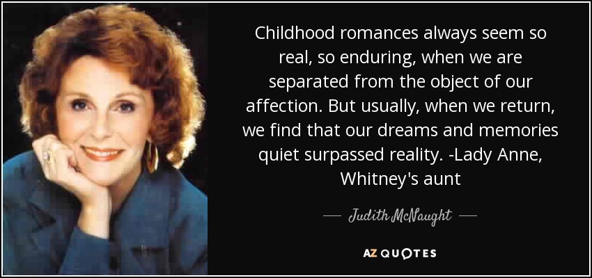 Childhood romances always seem so real, so enduring, when we are separated from the object of our affection. But usually, when we return, we find that our dreams and memories quiet surpassed reality. -Lady Anne, Whitney's aunt - Judith McNaught