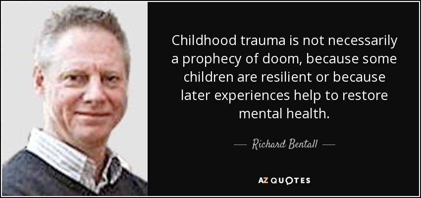 Childhood trauma is not necessarily a prophecy of doom, because some children are resilient or because later experiences help to restore mental health. - Richard Bentall