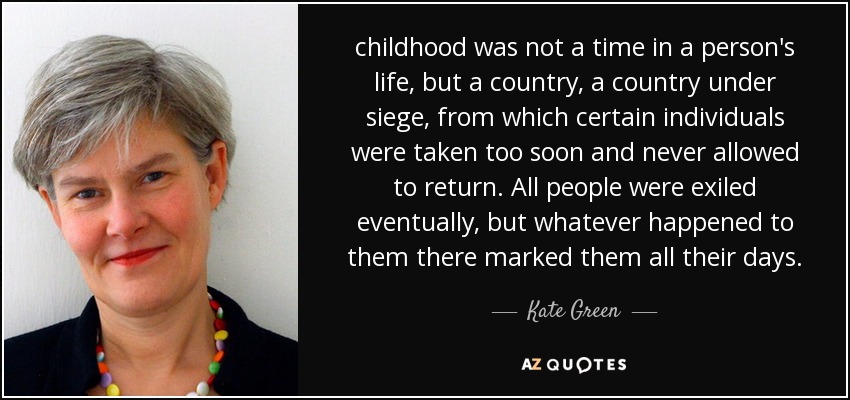 childhood was not a time in a person's life, but a country, a country under siege, from which certain individuals were taken too soon and never allowed to return. All people were exiled eventually, but whatever happened to them there marked them all their days. - Kate Green