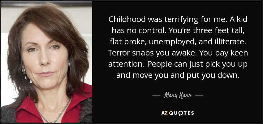 Childhood was terrifying for me. A kid has no control. You’re three feet tall, flat broke, unemployed, and illiterate. Terror snaps you awake. You pay keen attention. People can just pick you up and move you and put you down. - Mary Karr