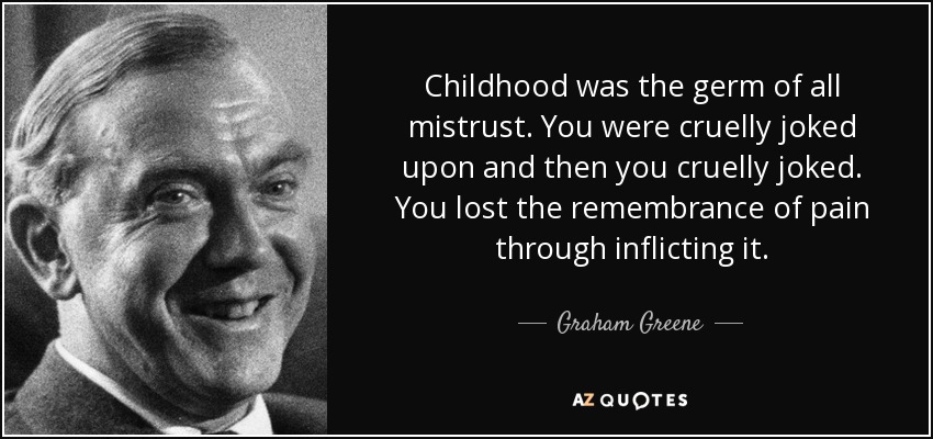 Childhood was the germ of all mistrust. You were cruelly joked upon and then you cruelly joked. You lost the remembrance of pain through inflicting it. - Graham Greene