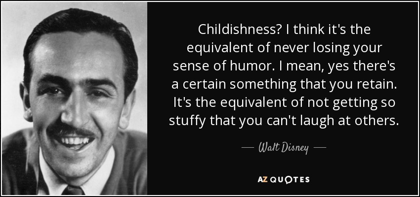 Childishness? I think it's the equivalent of never losing your sense of humor. I mean, yes there's a certain something that you retain. It's the equivalent of not getting so stuffy that you can't laugh at others. - Walt Disney