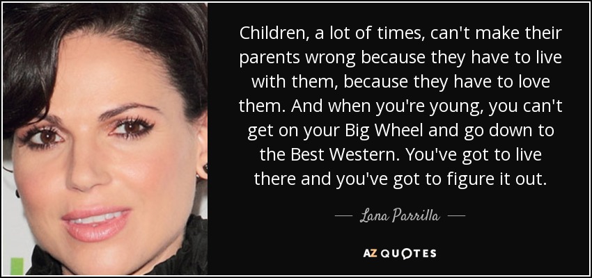 Children, a lot of times, can't make their parents wrong because they have to live with them, because they have to love them. And when you're young, you can't get on your Big Wheel and go down to the Best Western. You've got to live there and you've got to figure it out. - Lana Parrilla