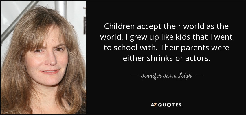 Children accept their world as the world. I grew up like kids that I went to school with. Their parents were either shrinks or actors. - Jennifer Jason Leigh