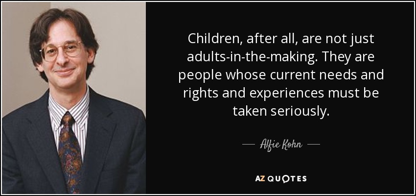 Children, after all, are not just adults-in-the-making. They are people whose current needs and rights and experiences must be taken seriously. - Alfie Kohn