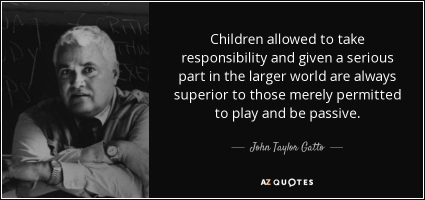 Children allowed to take responsibility and given a serious part in the larger world are always superior to those merely permitted to play and be passive. - John Taylor Gatto