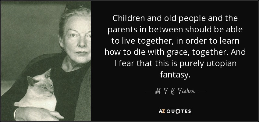 Children and old people and the parents in between should be able to live together, in order to learn how to die with grace, together. And I fear that this is purely utopian fantasy. - M. F. K. Fisher