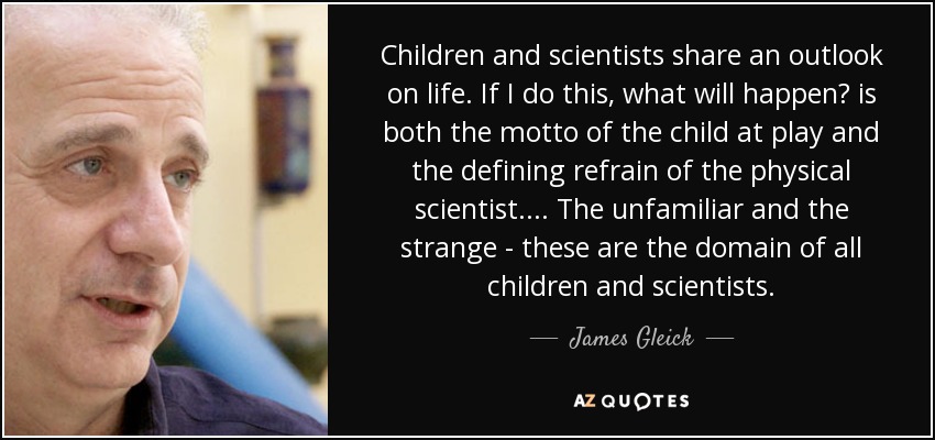 Children and scientists share an outlook on life. If I do this, what will happen? is both the motto of the child at play and the defining refrain of the physical scientist. ... The unfamiliar and the strange - these are the domain of all children and scientists. - James Gleick