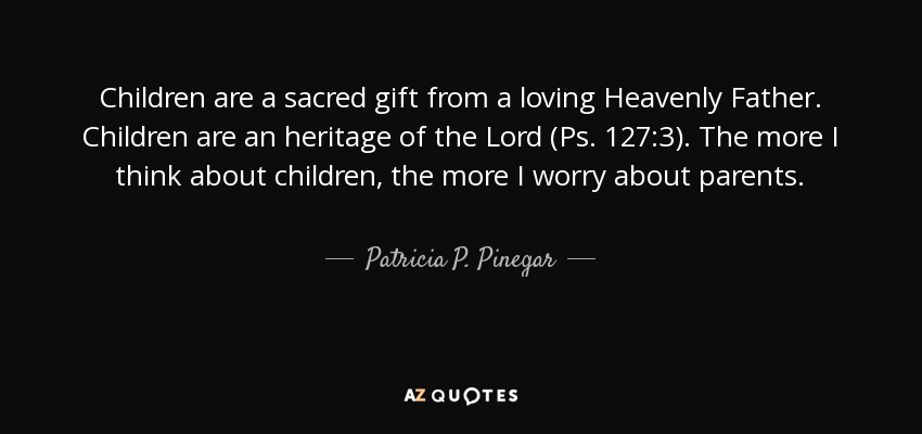 Children are a sacred gift from a loving Heavenly Father. Children are an heritage of the Lord (Ps. 127:3). The more I think about children, the more I worry about parents. - Patricia P. Pinegar