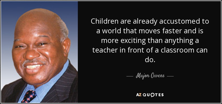 Children are already accustomed to a world that moves faster and is more exciting than anything a teacher in front of a classroom can do. - Major Owens