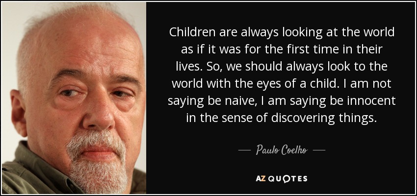 Children are always looking at the world as if it was for the first time in their lives. So, we should always look to the world with the eyes of a child. I am not saying be naive, I am saying be innocent in the sense of discovering things. - Paulo Coelho