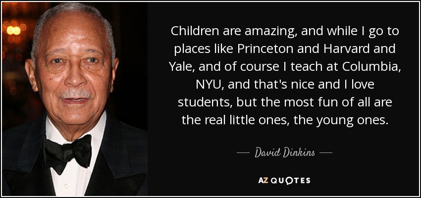 Children are amazing, and while I go to places like Princeton and Harvard and Yale, and of course I teach at Columbia, NYU, and that's nice and I love students, but the most fun of all are the real little ones, the young ones. - David Dinkins