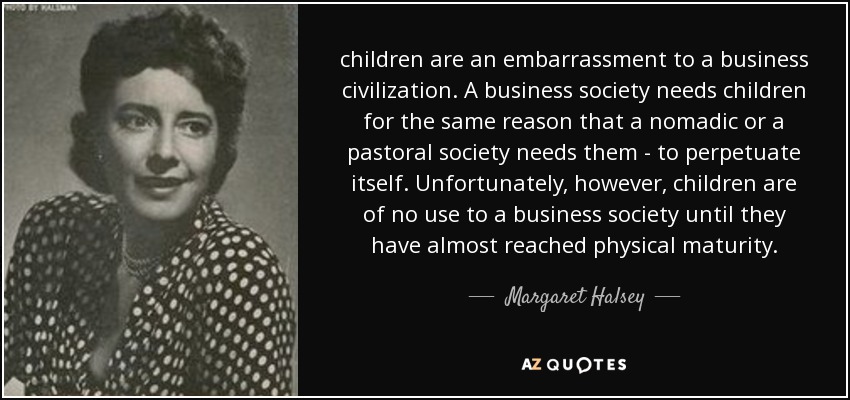 children are an embarrassment to a business civilization. A business society needs children for the same reason that a nomadic or a pastoral society needs them - to perpetuate itself. Unfortunately, however, children are of no use to a business society until they have almost reached physical maturity. - Margaret Halsey