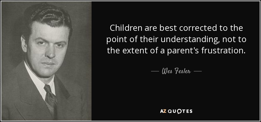 Children are best corrected to the point of their understanding, not to the extent of a parent's frustration. - Wes Fesler