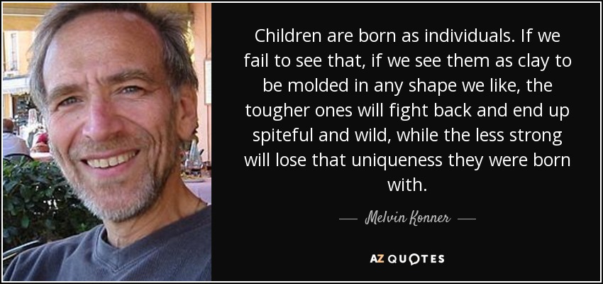 Children are born as individuals. If we fail to see that, if we see them as clay to be molded in any shape we like, the tougher ones will fight back and end up spiteful and wild, while the less strong will lose that uniqueness they were born with. - Melvin Konner
