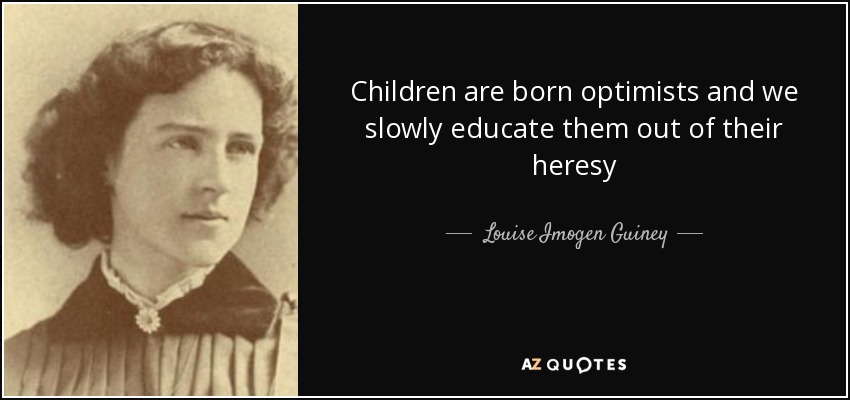 Children are born optimists and we slowly educate them out of their heresy - Louise Imogen Guiney