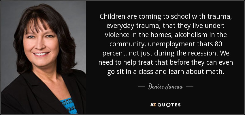 Children are coming to school with trauma, everyday trauma, that they live under: violence in the homes, alcoholism in the community, unemployment thats 80 percent, not just during the recession. We need to help treat that before they can even go sit in a class and learn about math. - Denise Juneau
