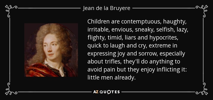 Children are contemptuous, haughty, irritable, envious, sneaky, selfish, lazy, flighty, timid, liars and hypocrites, quick to laugh and cry, extreme in expressing joy and sorrow, especially about trifles, they'll do anything to avoid pain but they enjoy inflicting it: little men already. - Jean de la Bruyere
