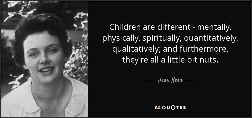 Children are different - mentally, physically, spiritually, quantitatively, qualitatively; and furthermore, they're all a little bit nuts. - Jean Kerr