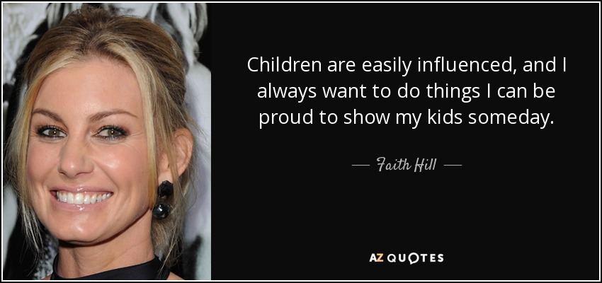 Children are easily influenced, and I always want to do things I can be proud to show my kids someday. - Faith Hill