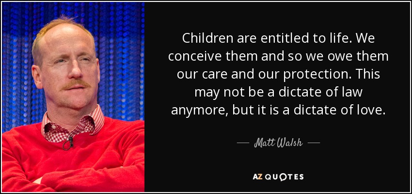 Children are entitled to life. We conceive them and so we owe them our care and our protection. This may not be a dictate of law anymore, but it is a dictate of love. - Matt Walsh