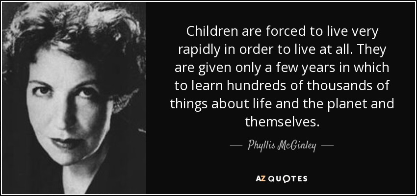 Children are forced to live very rapidly in order to live at all. They are given only a few years in which to learn hundreds of thousands of things about life and the planet and themselves. - Phyllis McGinley