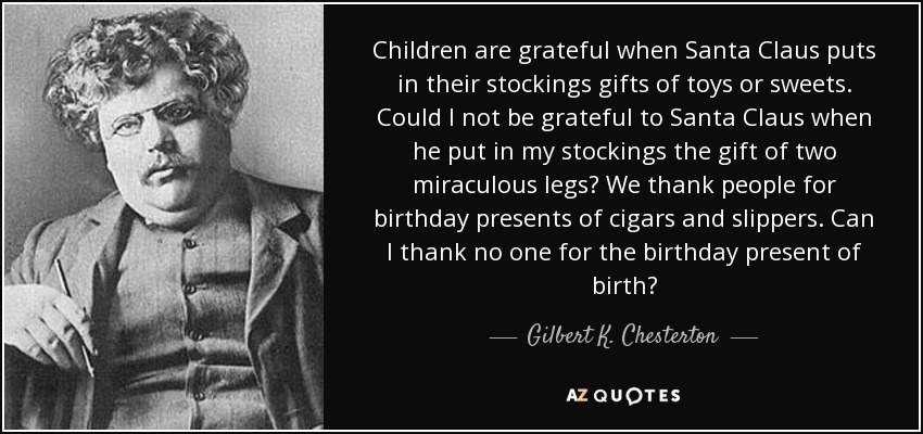 Children are grateful when Santa Claus puts in their stockings gifts of toys or sweets. Could I not be grateful to Santa Claus when he put in my stockings the gift of two miraculous legs? We thank people for birthday presents of cigars and slippers. Can I thank no one for the birthday present of birth? - Gilbert K. Chesterton