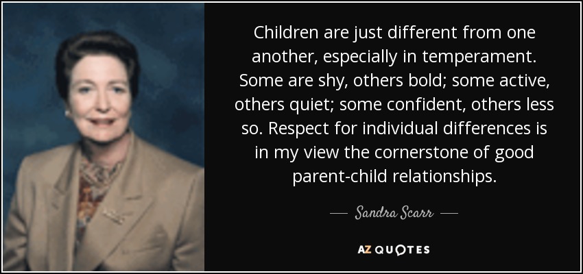 Children are just different from one another, especially in temperament. Some are shy, others bold; some active, others quiet; some confident, others less so. Respect for individual differences is in my view the cornerstone of good parent-child relationships. - Sandra Scarr