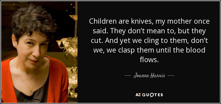 Children are knives, my mother once said. They don’t mean to, but they cut. And yet we cling to them, don’t we, we clasp them until the blood flows. - Joanne Harris