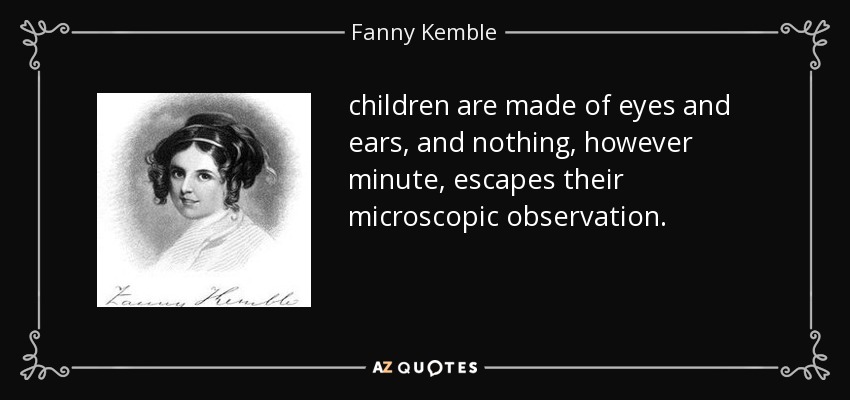 children are made of eyes and ears, and nothing, however minute, escapes their microscopic observation. - Fanny Kemble