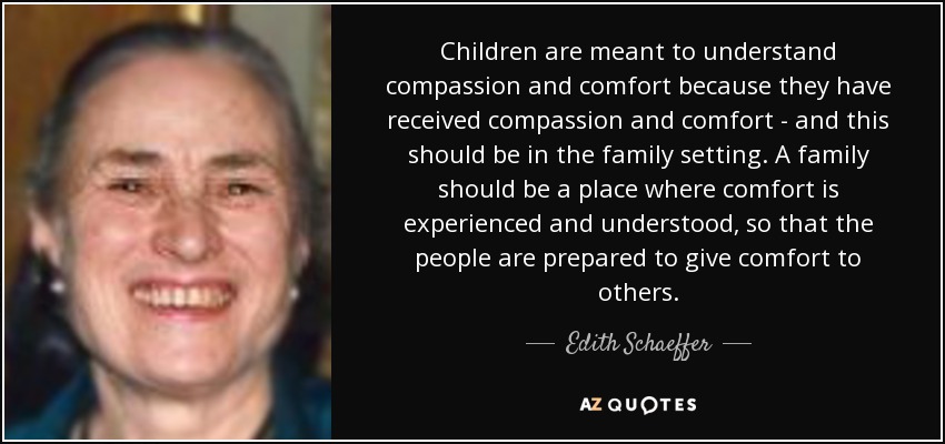 Children are meant to understand compassion and comfort because they have received compassion and comfort - and this should be in the family setting. A family should be a place where comfort is experienced and understood, so that the people are prepared to give comfort to others. - Edith Schaeffer