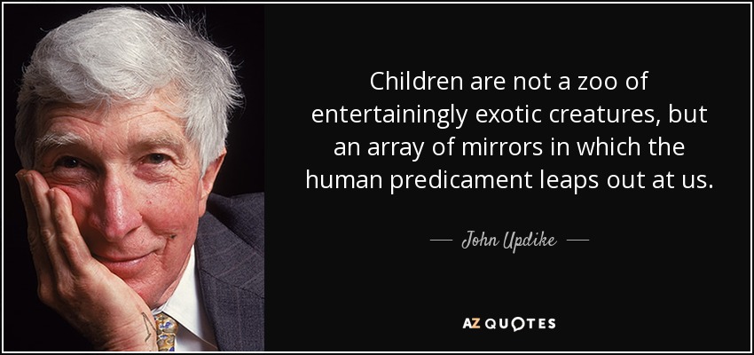 Children are not a zoo of entertainingly exotic creatures, but an array of mirrors in which the human predicament leaps out at us. - John Updike