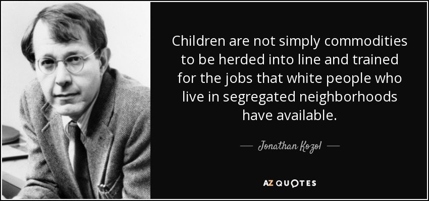 Children are not simply commodities to be herded into line and trained for the jobs that white people who live in segregated neighborhoods have available. - Jonathan Kozol