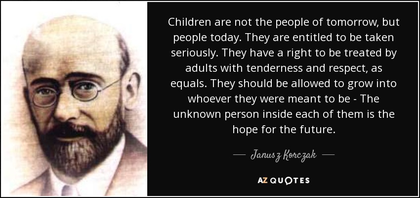 Children are not the people of tomorrow, but people today. They are entitled to be taken seriously. They have a right to be treated by adults with tenderness and respect, as equals. They should be allowed to grow into whoever they were meant to be - The unknown person inside each of them is the hope for the future. - Janusz Korczak