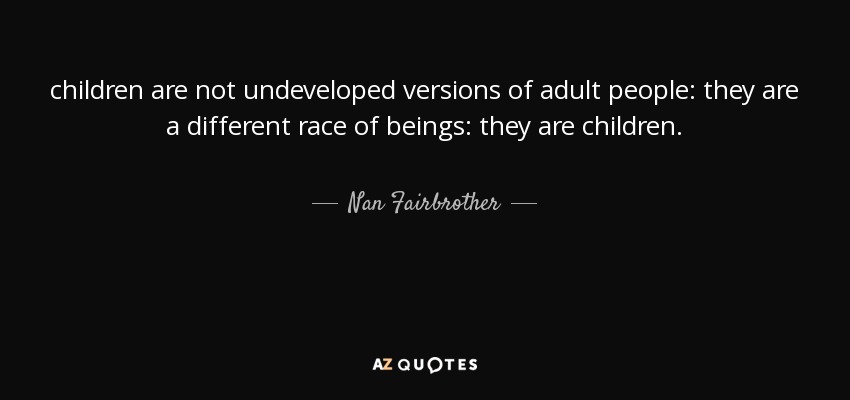 children are not undeveloped versions of adult people: they are a different race of beings: they are children. - Nan Fairbrother