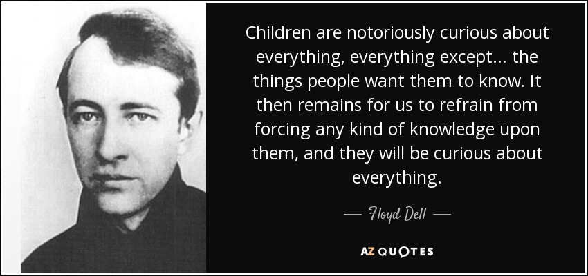 Children are notoriously curious about everything, everything except... the things people want them to know. It then remains for us to refrain from forcing any kind of knowledge upon them, and they will be curious about everything. - Floyd Dell