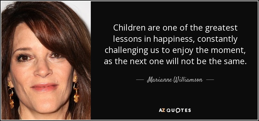 Children are one of the greatest lessons in happiness, constantly challenging us to enjoy the moment, as the next one will not be the same. - Marianne Williamson