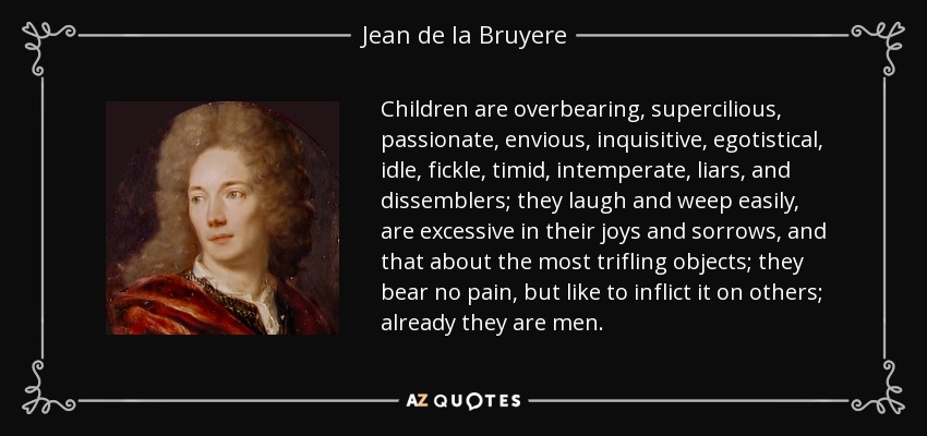 Children are overbearing, supercilious, passionate, envious, inquisitive, egotistical, idle, fickle, timid, intemperate, liars, and dissemblers; they laugh and weep easily, are excessive in their joys and sorrows, and that about the most trifling objects; they bear no pain, but like to inflict it on others; already they are men. - Jean de la Bruyere