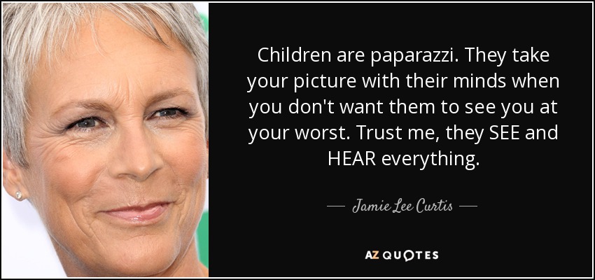Children are paparazzi. They take your picture with their minds when you don't want them to see you at your worst. Trust me, they SEE and HEAR everything. - Jamie Lee Curtis
