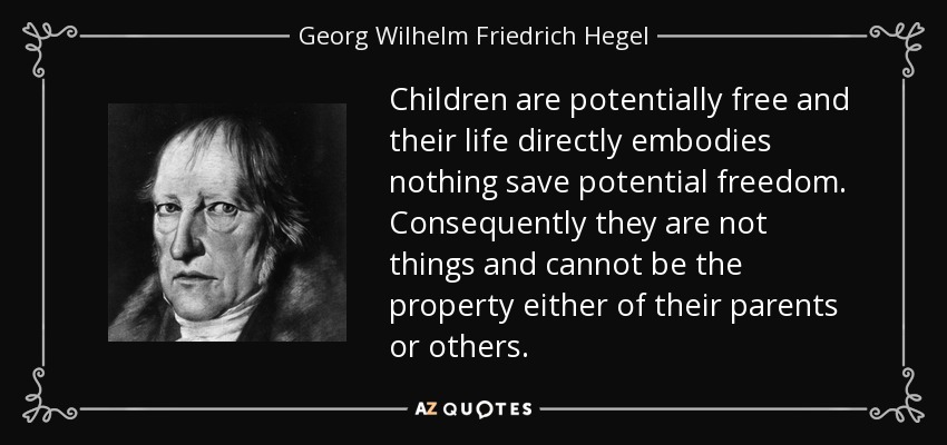 Children are potentially free and their life directly embodies nothing save potential freedom. Consequently they are not things and cannot be the property either of their parents or others. - Georg Wilhelm Friedrich Hegel