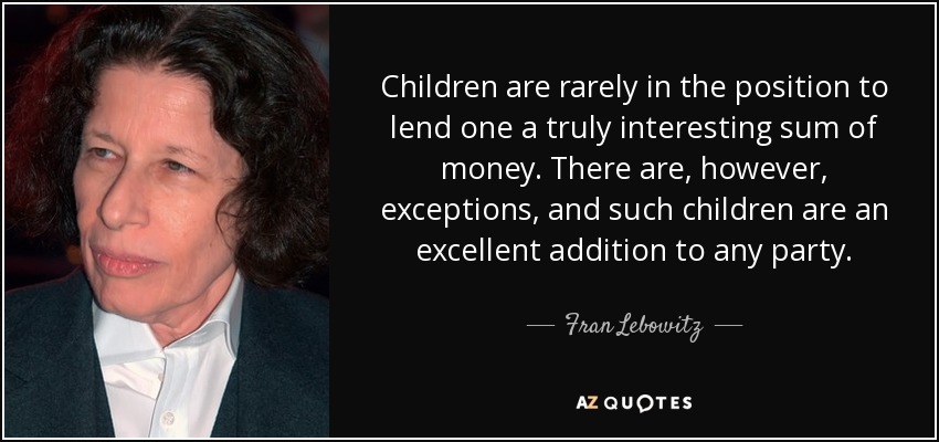Children are rarely in the position to lend one a truly interesting sum of money. There are, however, exceptions, and such children are an excellent addition to any party. - Fran Lebowitz