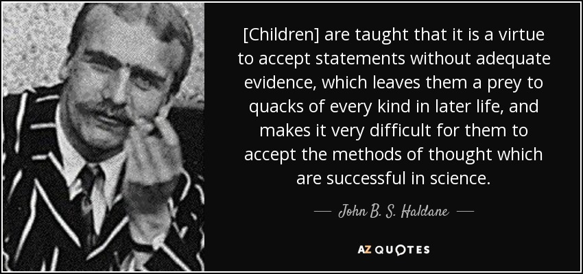 [Children] are taught that it is a virtue to accept statements without adequate evidence, which leaves them a prey to quacks of every kind in later life, and makes it very difficult for them to accept the methods of thought which are successful in science. - John B. S. Haldane