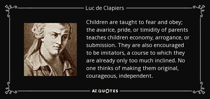 Children are taught to fear and obey; the avarice, pride, or timidity of parents teaches children economy, arrogance, or submission. They are also encouraged to be imitators, a course to which they are already only too much inclined. No one thinks of making them original, courageous, independent. - Luc de Clapiers