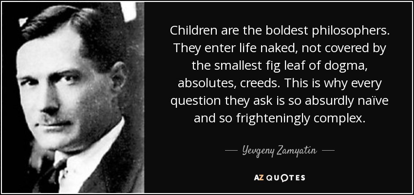 Children are the boldest philosophers. They enter life naked, not covered by the smallest fig leaf of dogma, absolutes, creeds. This is why every question they ask is so absurdly naïve and so frighteningly complex. - Yevgeny Zamyatin
