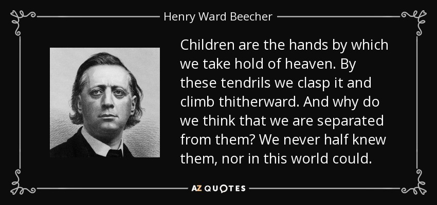 Children are the hands by which we take hold of heaven. By these tendrils we clasp it and climb thitherward. And why do we think that we are separated from them? We never half knew them, nor in this world could. - Henry Ward Beecher