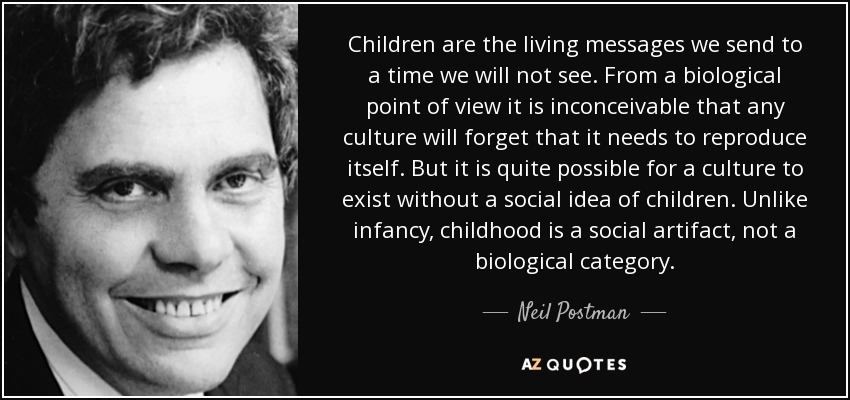 Children are the living messages we send to a time we will not see. From a biological point of view it is inconceivable that any culture will forget that it needs to reproduce itself. But it is quite possible for a culture to exist without a social idea of children. Unlike infancy, childhood is a social artifact, not a biological category. - Neil Postman