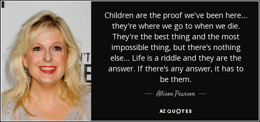 Children are the proof we've been here . . . they're where we go to when we die. They're the best thing and the most impossible thing, but there's nothing else . . . Life is a riddle and they are the answer. If there's any answer, it has to be them. - Allison Pearson
