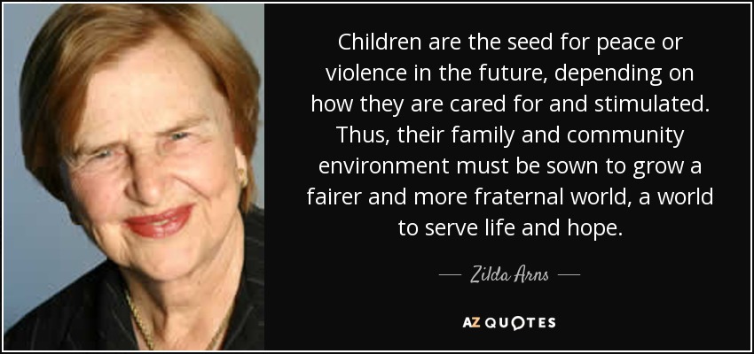 Children are the seed for peace or violence in the future, depending on how they are cared for and stimulated. Thus, their family and community environment must be sown to grow a fairer and more fraternal world, a world to serve life and hope. - Zilda Arns